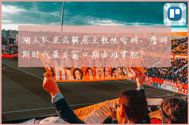 湖人队正式解雇主教练哈姆,詹姆斯时代最后窗口期由谁掌舵?