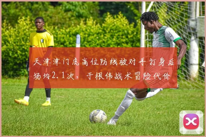 天津津门虎高位防线被对手打身后场均2.1次，于根伟战术冒险代价