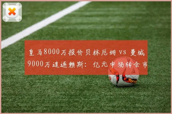 皇马8000万报价贝林厄姆 vs 曼城9000万追逐赖斯:亿元中场转会市场双龙会