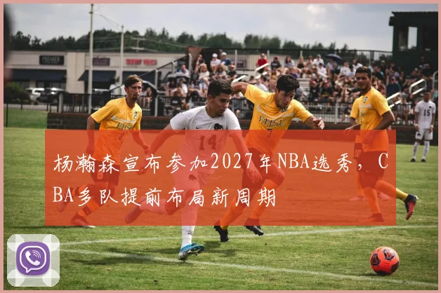 杨瀚森宣布参加2027年NBA选秀,CBA多队提前布局新周期