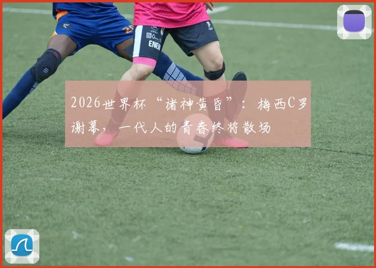 2026世界杯“诸神黄昏”:梅西C罗谢幕,一代人的青春终将散场