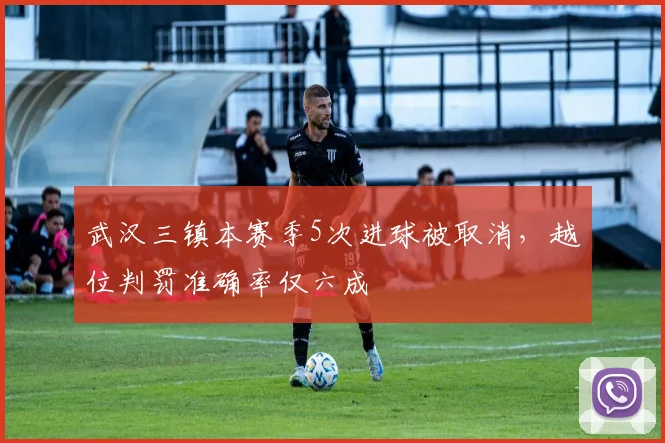武汉三镇本赛季5次进球被取消，越位判罚准确率仅六成