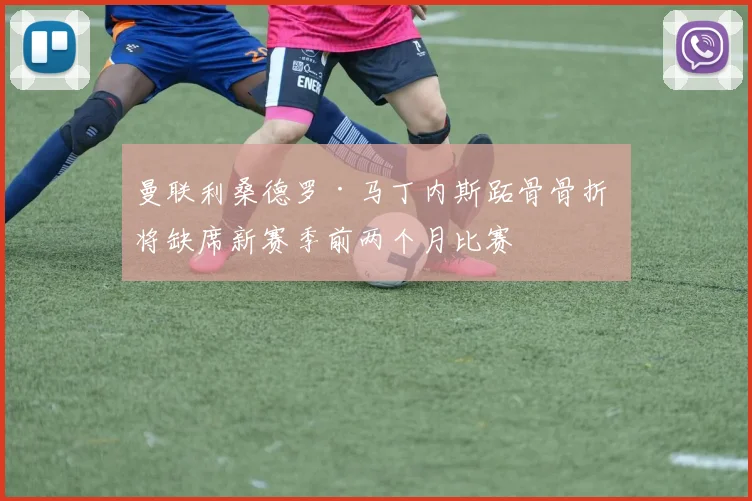 曼联利桑德罗·马丁内斯跖骨骨折 将缺席新赛季前两个月比赛
