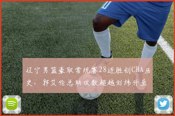 辽宁男篮豪取常规赛28连胜创CBA历史,郭艾伦总助攻数超越刘炜升至历史第三__br_