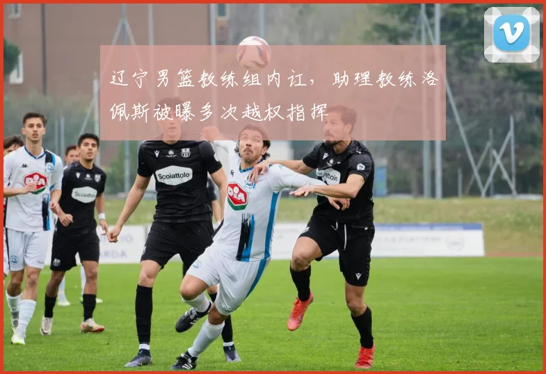 辽宁男篮教练组内讧,助理教练洛佩斯被曝多次越权指挥