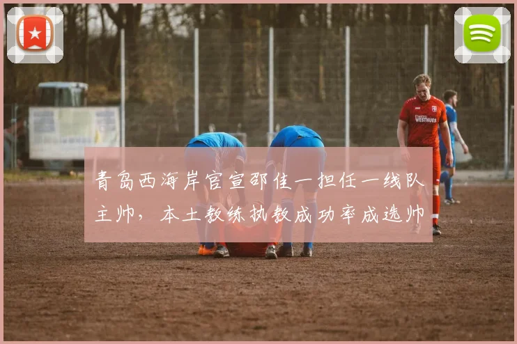 青岛西海岸官宣邵佳一担任一线队主帅,本土教练执教成功率成选帅依据
